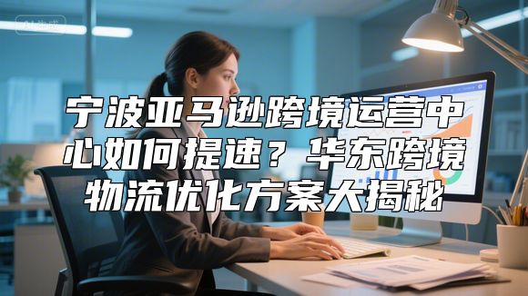 宁波亚马逊跨境运营中心如何提速？华东跨境物流优化方案大揭秘