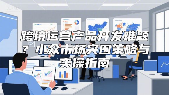跨境运营产品开发难题？小众市场突围策略与实操指南