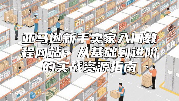 亚马逊新手卖家入门教程网站：从基础到进阶的实战资源指南