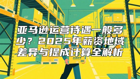 亚马逊运营待遇一般多少？2025年薪资地域差异与提成计算全解析
