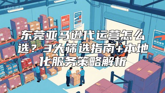 东莞亚马逊代运营怎么选？3大筛选指南+本地化服务策略解析