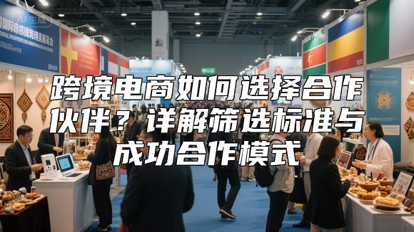 跨境电商如何选择合作伙伴？详解筛选标准与成功合作模式