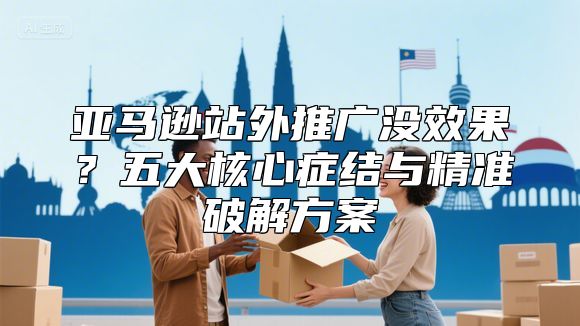 亚马逊站外推广没效果？五大核心症结与精准破解方案
