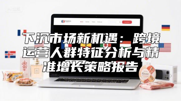下沉市场新机遇：跨境运营人群特征分析与精准增长策略报告