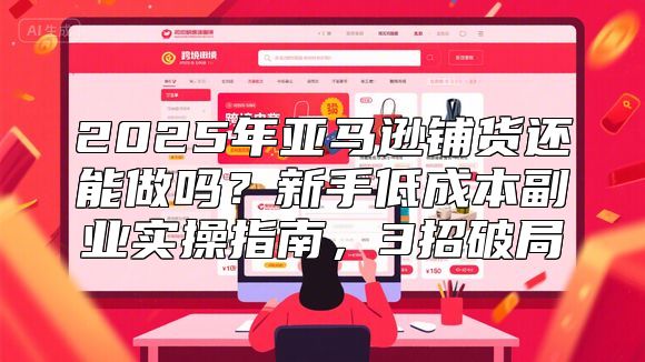 2025年亚马逊铺货还能做吗？新手低成本副业实操指南，3招破局