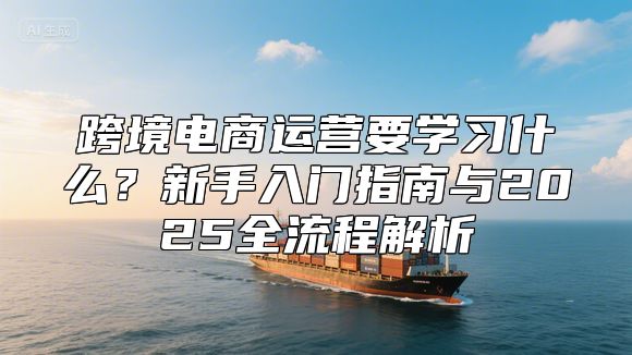 跨境电商运营要学习什么？新手入门指南与2025全流程解析