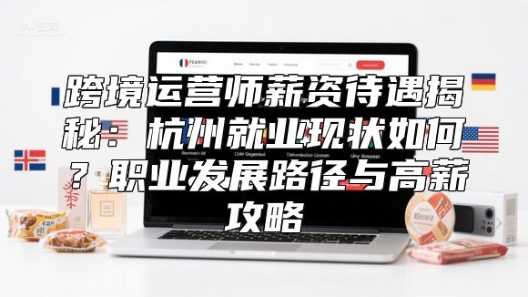 跨境运营师薪资待遇揭秘：杭州就业现状如何？职业发展路径与高薪攻略