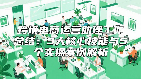 跨境电商运营助理工作总结：3大核心技能与5个实操案例解析
