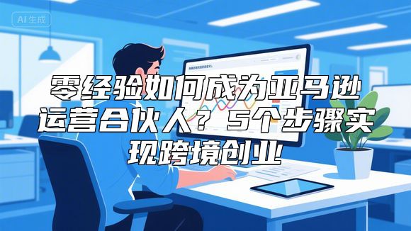 零经验如何成为亚马逊运营合伙人？5个步骤实现跨境创业