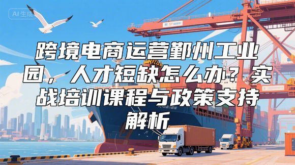 跨境电商运营鄞州工业园，人才短缺怎么办？实战培训课程与政策支持解析