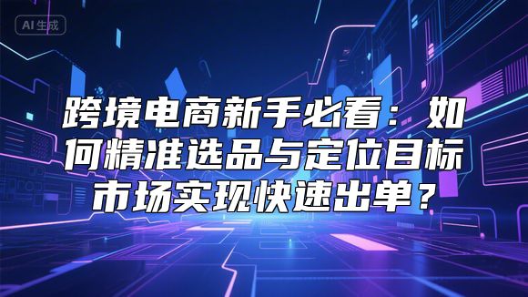 跨境电商新手必看：如何精准选品与定位目标市场实现快速出单？