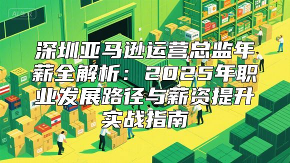 深圳亚马逊运营总监年薪全解析：2025年职业发展路径与薪资提升实战指南