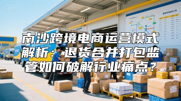 南沙跨境电商运营模式解析：退货合并打包监管如何破解行业痛点？