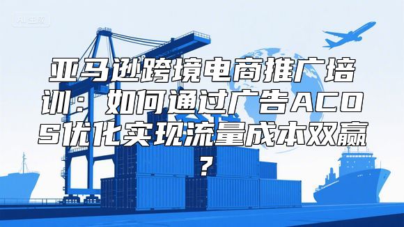 亚马逊跨境电商推广培训：如何通过广告ACOS优化实现流量成本双赢？