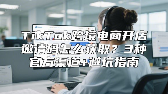 TikTok跨境电商开店邀请码怎么获取？3种官方渠道+避坑指南