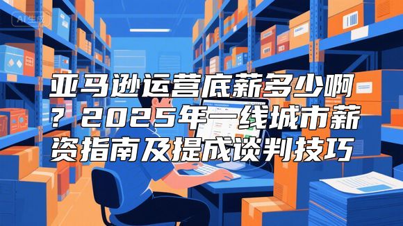 亚马逊运营底薪多少啊？2025年一线城市薪资指南及提成谈判技巧