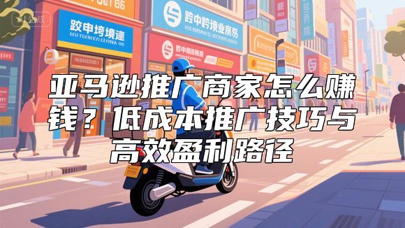 亚马逊推广商家怎么赚钱？低成本推广技巧与高效盈利路径