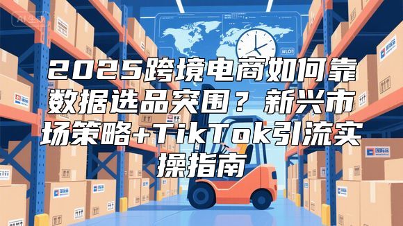 2025跨境电商如何靠数据选品突围？新兴市场策略+TikTok引流实操指南