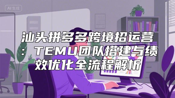 汕头拼多多跨境招运营：TEMU团队搭建与绩效优化全流程解析