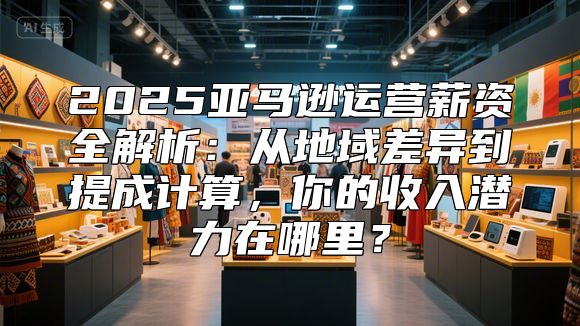 2025亚马逊运营薪资全解析：从地域差异到提成计算，你的收入潜力在哪里？