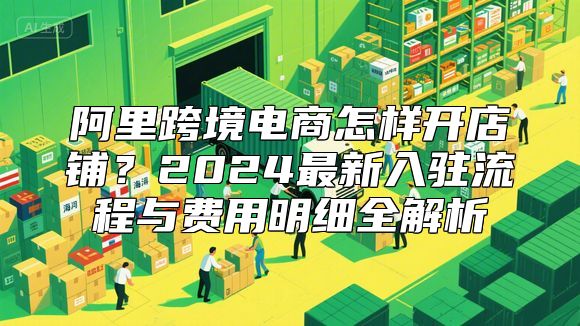 阿里跨境电商怎样开店铺？2024最新入驻流程与费用明细全解析