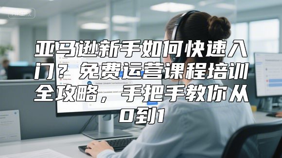 亚马逊新手如何快速入门？免费运营课程培训全攻略，手把手教你从0到1