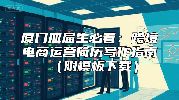 厦门应届生必看：跨境电商运营简历写作指南（附模板下载）