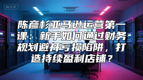 陈彦杉亚马逊运营第一课：新手如何通过财务规划避开亏损陷阱，打造持续盈利店铺？