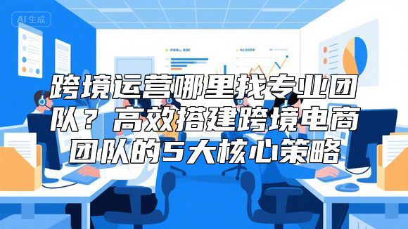 跨境运营哪里找专业团队？高效搭建跨境电商团队的5大核心策略