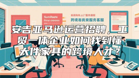安吉亚马逊运营招聘，工贸一体企业如何找到懂大件家具的跨境人才？