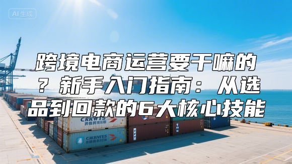 跨境电商运营要干嘛的？新手入门指南：从选品到回款的6大核心技能