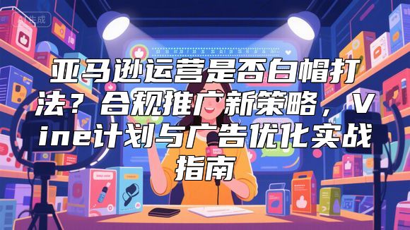亚马逊运营是否白帽打法？合规推广新策略，Vine计划与广告优化实战指南