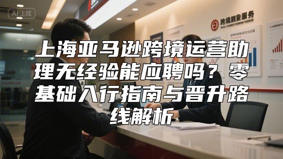 上海亚马逊跨境运营助理无经验能应聘吗？零基础入行指南与晋升路线解析