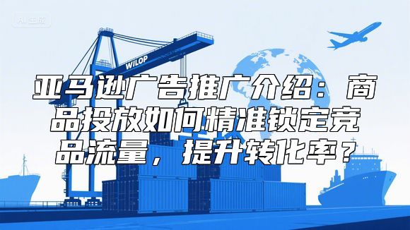 亚马逊广告推广介绍：商品投放如何精准锁定竞品流量，提升转化率？