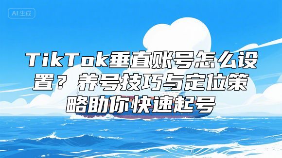 TikTok垂直账号怎么设置？养号技巧与定位策略助你快速起号