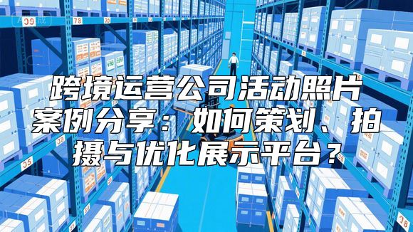 跨境运营公司活动照片案例分享：如何策划、拍摄与优化展示平台？