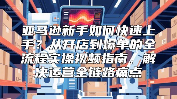 亚马逊新手如何快速上手？从开店到爆单的全流程实操视频指南，解决运营全链路痛点