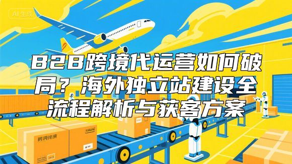 B2B跨境代运营如何破局？海外独立站建设全流程解析与获客方案