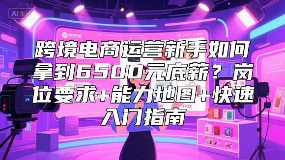 跨境电商运营新手如何拿到6500元底薪？岗位要求+能力地图+快速入门指南