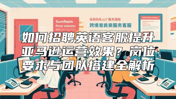 如何招聘英语客服提升亚马逊运营效果？岗位要求与团队搭建全解析
