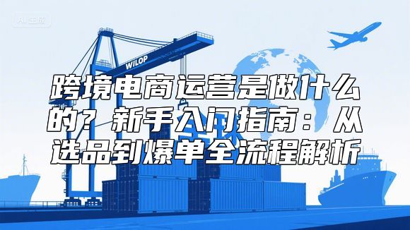 跨境电商运营是做什么的？新手入门指南：从选品到爆单全流程解析