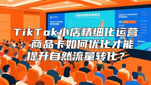 TikTok小店精细化运营：商品卡如何优化才能提升自然流量转化？