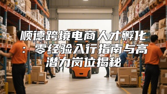顺德跨境电商人才孵化：零经验入行指南与高潜力岗位揭秘