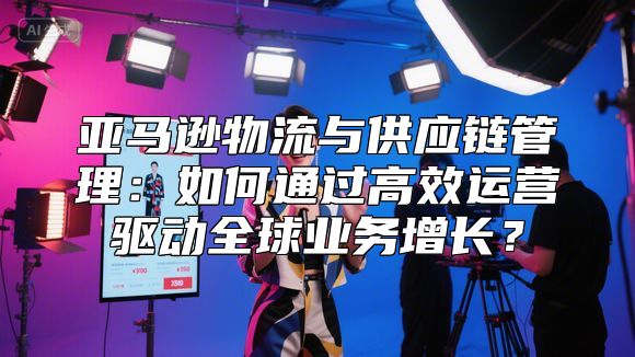 亚马逊物流与供应链管理：如何通过高效运营驱动全球业务增长？