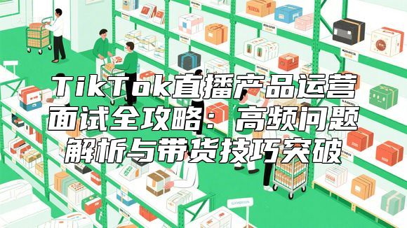 TikTok直播产品运营面试全攻略：高频问题解析与带货技巧突破