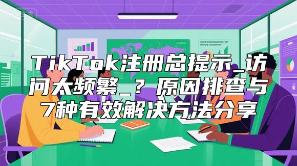 TikTok注册总提示_访问太频繁_？原因排查与7种有效解决方法分享