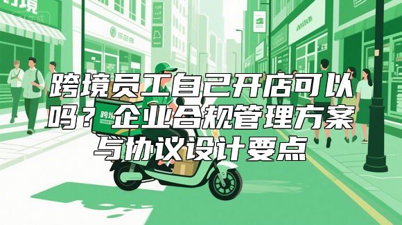 跨境员工自己开店可以吗？企业合规管理方案与协议设计要点