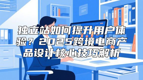 独立站如何提升用户体验？2025跨境电商产品设计核心技巧解析
