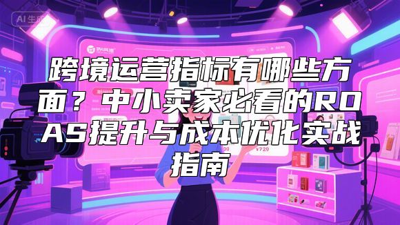 跨境运营指标有哪些方面？中小卖家必看的ROAS提升与成本优化实战指南