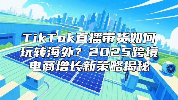 TikTok直播带货如何玩转海外？2025跨境电商增长新策略揭秘
